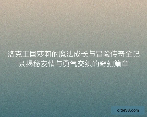 洛克王国莎莉的魔法成长与冒险传奇全记录揭秘友情与勇气交织的奇幻篇章